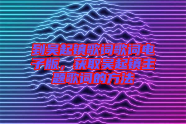 到吳起鎮(zhèn)歌詞歌詞電子版，獲取吳起鎮(zhèn)主題歌詞的方法