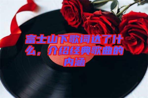 富士山下歌詞達了什么，介紹經典歌曲的內涵