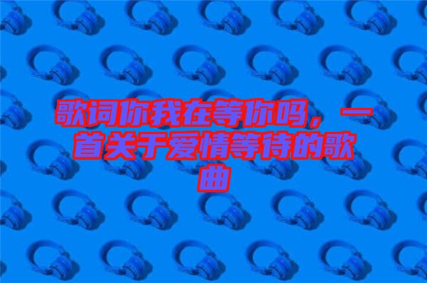 歌詞你我在等你嗎，一首關(guān)于愛情等待的歌曲