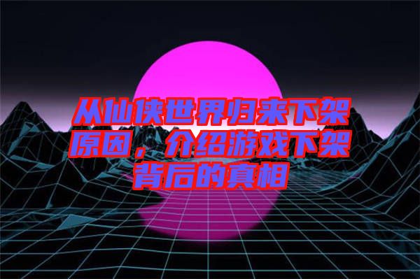 從仙俠世界歸來下架原因，介紹游戲下架背后的真相