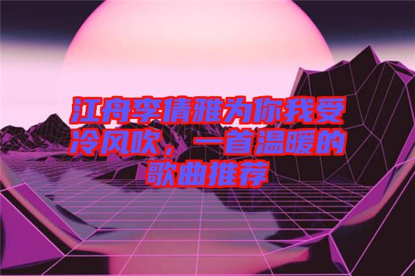 江舟李倩雅為你我受冷風吹，一首溫暖的歌曲推薦