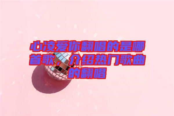 心凌愛你翻唱的是哪首歌，介紹熱門歌曲的翻唱