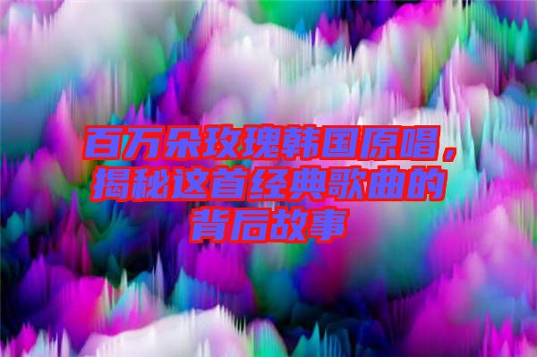 百萬朵玫瑰韓國原唱，揭秘這首經(jīng)典歌曲的背后故事