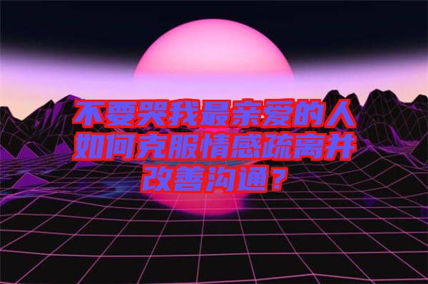 不要哭我最親愛的人如何克服情感疏離并改善溝通？