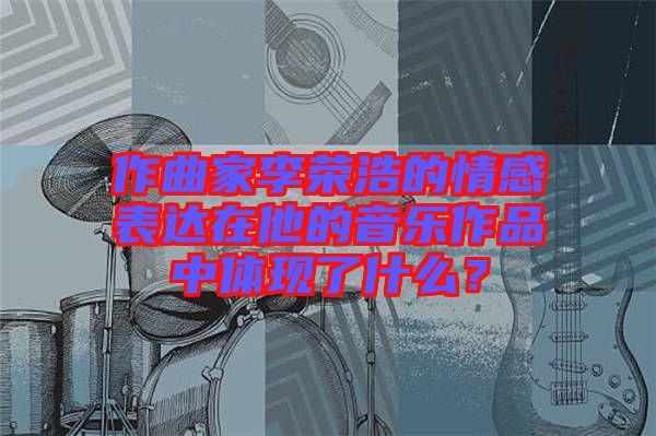 作曲家李榮浩的情感表達(dá)在他的音樂作品中體現(xiàn)了什么？