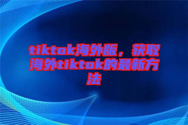 tiktok海外版，獲取海外tiktok的最新方法