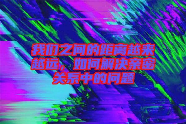 我們之間的距離越來越遠，如何解決親密關系中的問題