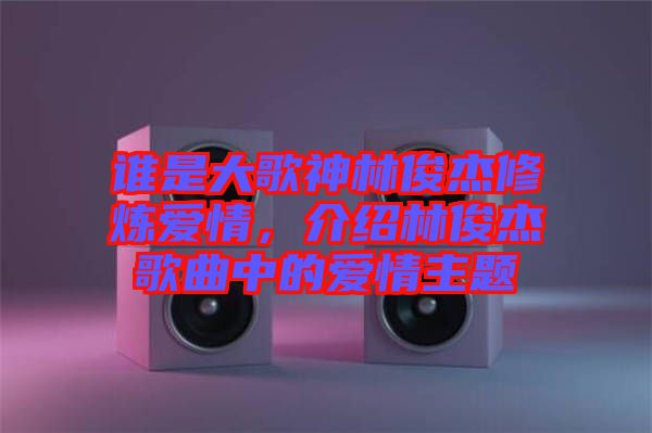 誰是大歌神林俊杰修煉愛情，介紹林俊杰歌曲中的愛情主題