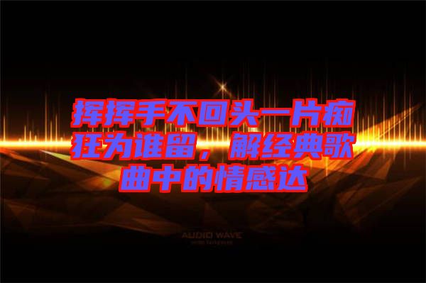 揮揮手不回頭一片癡狂為誰留，解經(jīng)典歌曲中的情感達(dá)