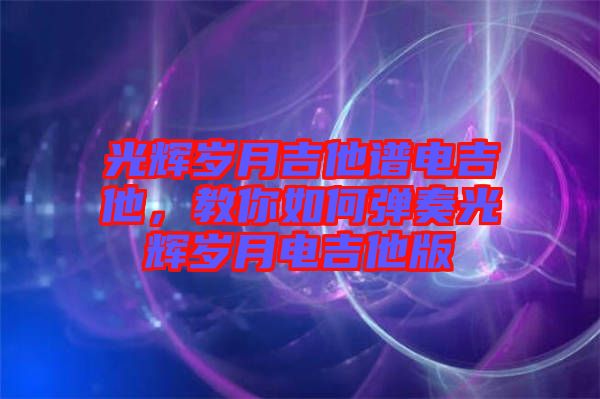 光輝歲月吉他譜電吉他，教你如何彈奏光輝歲月電吉他版