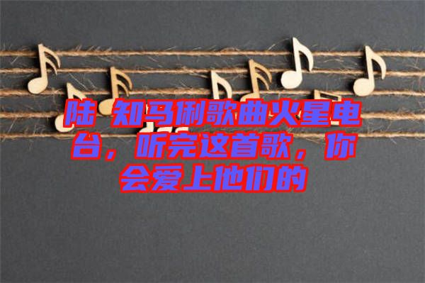 陸垚知馬俐歌曲火星電臺(tái)，聽(tīng)完這首歌，你會(huì)愛(ài)上他們的