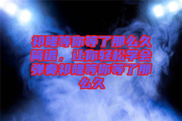 祁隆等你等了那么久簡譜，讓你輕松學會彈奏祁隆等你等了那么久