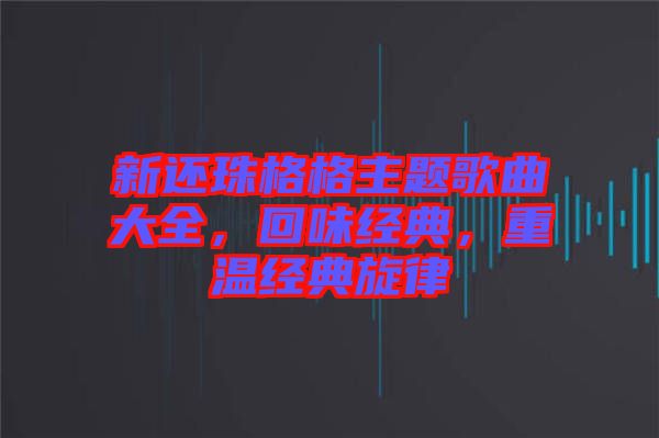 新還珠格格主題歌曲大全，回味經(jīng)典，重溫經(jīng)典旋律