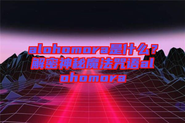 alohomora是什么？解密神秘魔法咒語alohomora