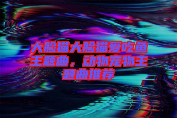 大臉貓大臉貓愛吃魚主題曲，動(dòng)物寵物主題曲推薦