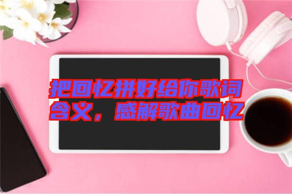 把回憶拼好給你歌詞含義，感解歌曲回憶