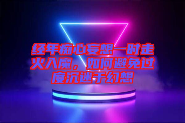 經年癡心妄想一時走火入魔，如何避免過度沉迷于幻想