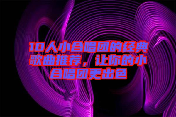 10人小合唱團的經(jīng)典歌曲推薦，讓你的小合唱團更出色