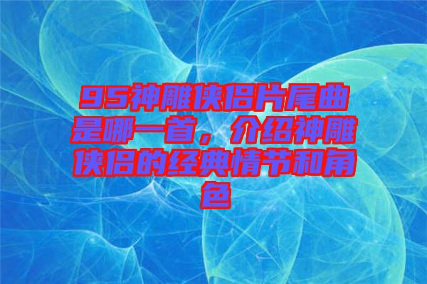 95神雕俠侶片尾曲是哪一首，介紹神雕俠侶的經(jīng)典情節(jié)和角色