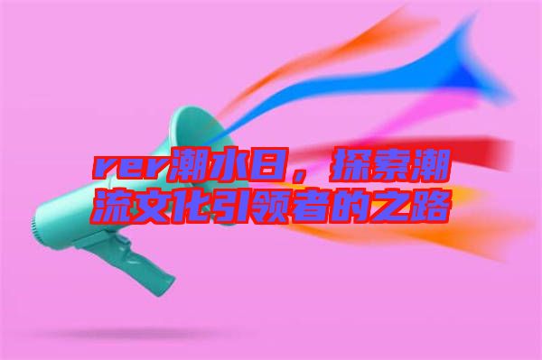 rer潮水日，探索潮流文化引領(lǐng)者的之路