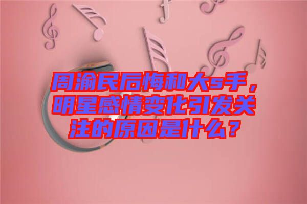 周渝民后悔和大s手，明星感情變化引發(fā)關(guān)注的原因是什么？