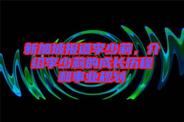 新加坡報道李少莉，介紹李少莉的成長歷程和事業(yè)規(guī)劃