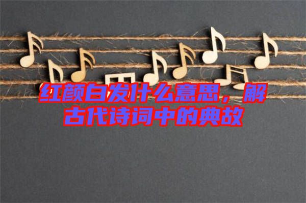 紅顏白發(fā)什么意思，解古代詩詞中的典故