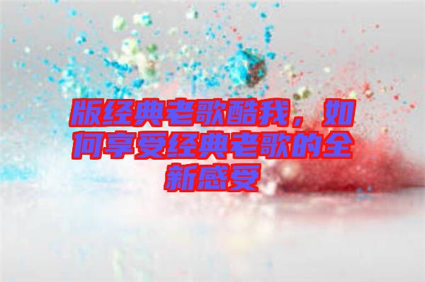 版經(jīng)典老歌酷我，如何享受經(jīng)典老歌的全新感受