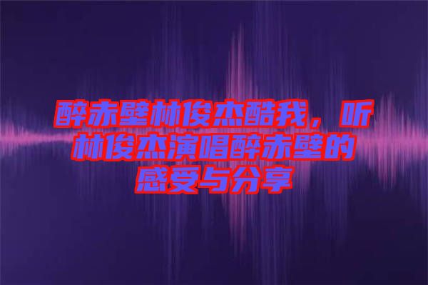 醉赤壁林俊杰酷我，聽林俊杰演唱醉赤壁的感受與分享