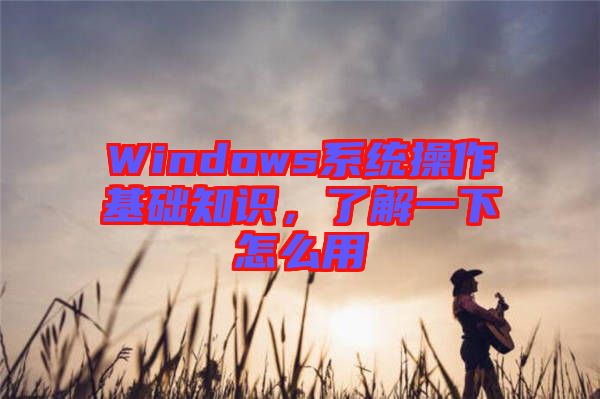 Windows系統(tǒng)操作基礎(chǔ)知識(shí)，了解一下怎么用