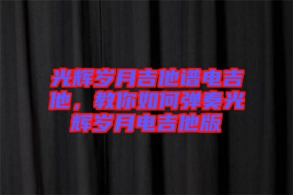 光輝歲月吉他譜電吉他，教你如何彈奏光輝歲月電吉他版