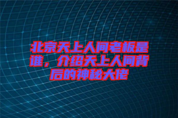 北京天上人間老板是誰，介紹天上人間背后的神秘大佬