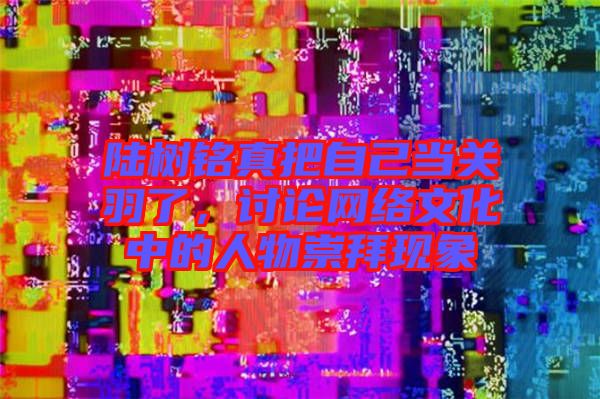 陸樹銘真把自己當關羽了，討論網(wǎng)絡文化中的人物崇拜現(xiàn)象