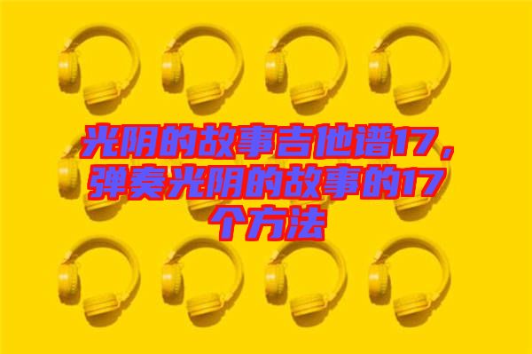 光陰的故事吉他譜17，彈奏光陰的故事的17個方法