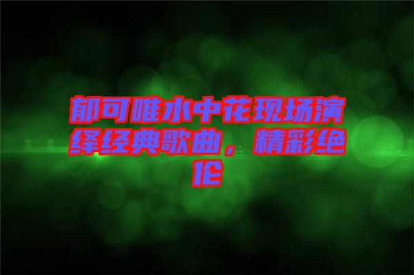 郁可唯水中花現(xiàn)場(chǎng)演繹經(jīng)典歌曲，精彩絕倫