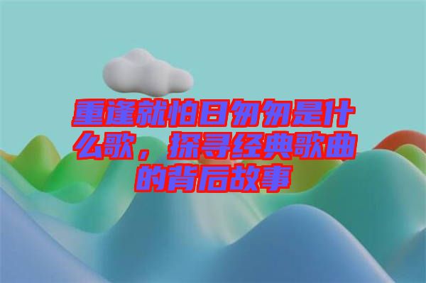 重逢就怕日匆匆是什么歌，探尋經(jīng)典歌曲的背后故事