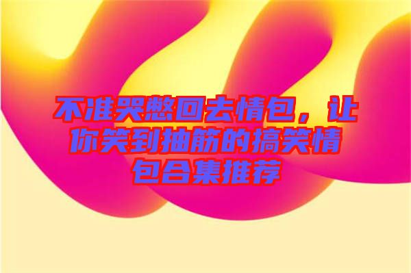 不準(zhǔn)哭憋回去情包，讓你笑到抽筋的搞笑情包合集推薦