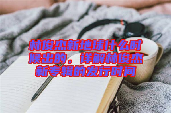 林俊杰新地球什么時候出的，詳解林俊杰新專輯的發(fā)行時間