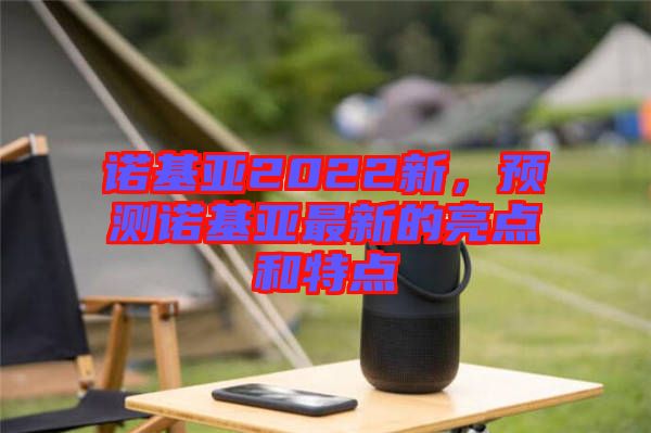 諾基亞2022新，預(yù)測諾基亞最新的亮點和特點