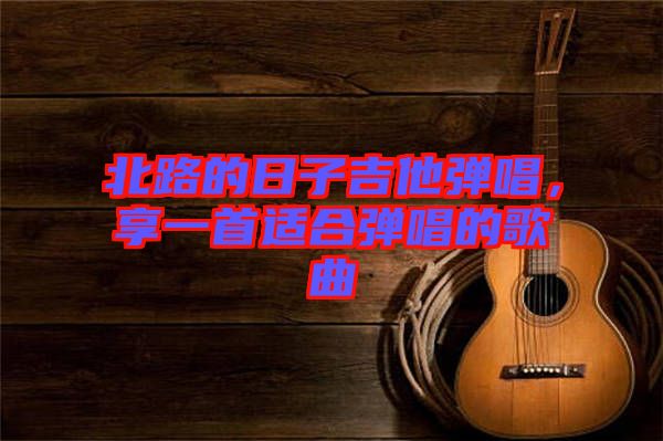 北路的日子吉他彈唱，享一首適合彈唱的歌曲