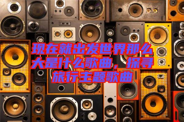 現在就出發(fā)世界那么大是什么歌曲，探尋旅行主題歌曲