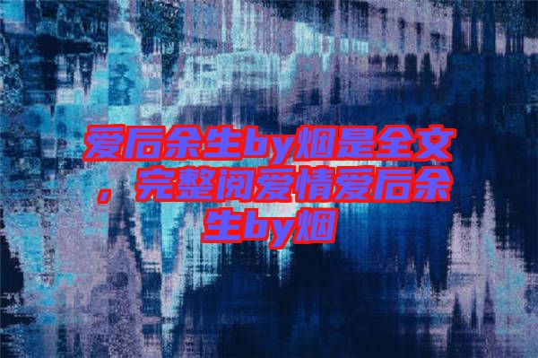 愛后余生by煙是全文，完整閱愛情愛后余生by煙