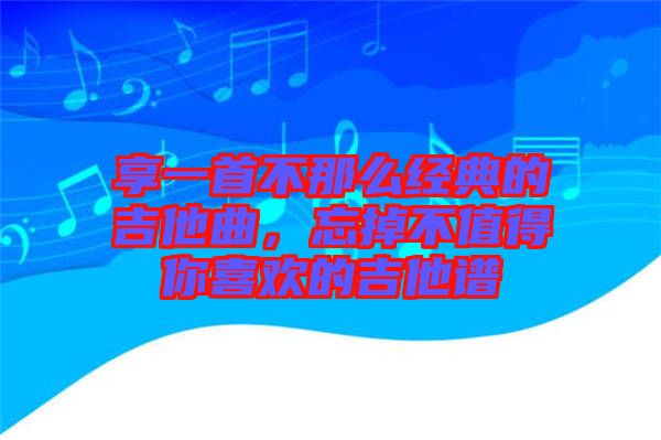 享一首不那么經(jīng)典的吉他曲，忘掉不值得你喜歡的吉他譜