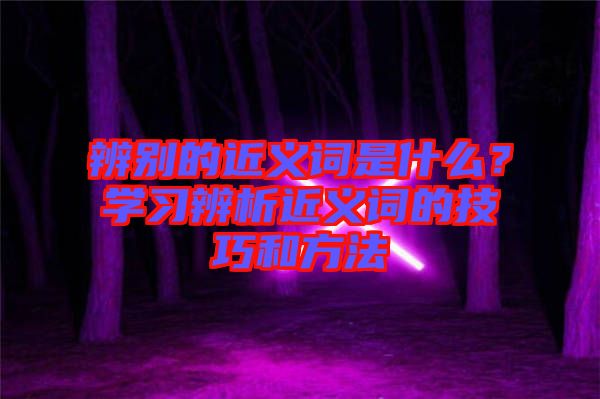 辨別的近義詞是什么？學(xué)習(xí)辨析近義詞的技巧和方法