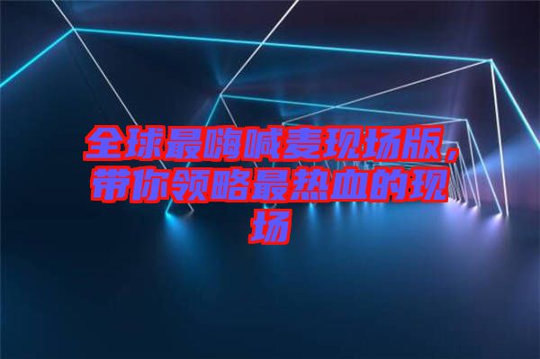 全球最嗨喊麥現(xiàn)場版，帶你領(lǐng)略最熱血的現(xiàn)場