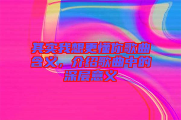 其實(shí)我想更懂你歌曲含義，介紹歌曲中的深層意義