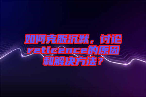 如何克服沉默，討論reticence的原因和解決方法？