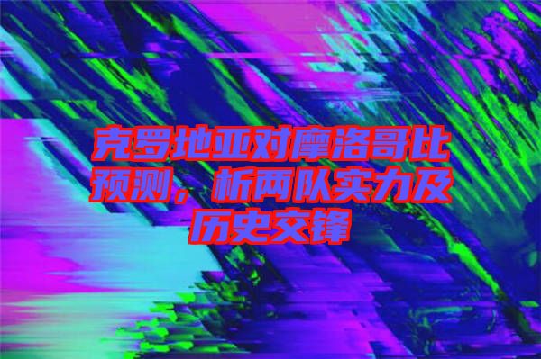 克羅地亞對摩洛哥比預(yù)測，析兩隊實力及歷史交鋒