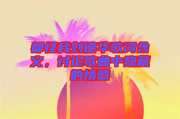 都怪我劉德華歌詞含義，討論歌曲中隱藏的情感