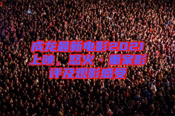 成龍最新電影2021上映，怒火·重案影評及觀影感受